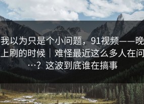 我以为只是个小问题，91视频——晚上刷的时候｜难怪最近这么多人在问…？这波到底谁在搞事