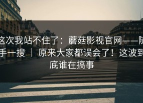 这次我站不住了：蘑菇影视官网——随手一搜 ｜ 原来大家都误会了！这波到底谁在搞事