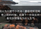 我以为只是个小改动｜蘑菇视频官网 ｜ 晚上刷的时候；结果下一秒就反转！看完你就懂我为什么生气