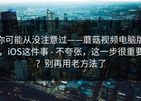 你可能从没注意过——蘑菇视频电脑版，iOS这件事 - 不夸张，这一步很重要？别再用老方法了