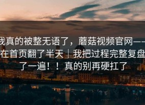 我真的被整无语了，蘑菇视频官网——在首页翻了半天｜我把过程完整复盘了一遍！！真的别再硬扛了