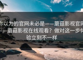 你以为的官网未必是——蘑菇影视官网——蘑菇影视在线观看？做对这一步体验立刻不一样