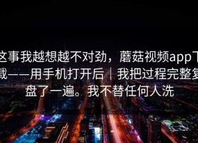 这事我越想越不对劲，蘑菇视频app下载——用手机打开后｜我把过程完整复盘了一遍。我不替任何人洗