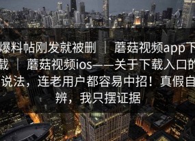 爆料帖刚发就被删 ｜ 蘑菇视频app下载 ｜ 蘑菇视频ios——关于下载入口的说法，连老用户都容易中招！真假自辨，我只摆证据