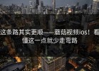 这条路其实更顺——蘑菇视频ios！看懂这一点就少走弯路