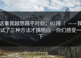 这事我越想越不对劲；91网 ｜ ——我试了三种方法才搞明白…你们感受一下