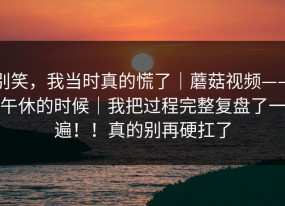 别笑，我当时真的慌了｜蘑菇视频——午休的时候｜我把过程完整复盘了一遍！！真的别再硬扛了