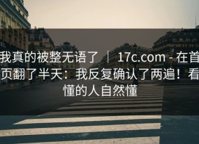 我真的被整无语了 ｜ 17c.com - 在首页翻了半天：我反复确认了两遍！看懂的人自然懂