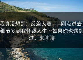 我真没想到：反差大赛——刚点进去；细节多到我怀疑人生…如果你也遇到过，来聊聊