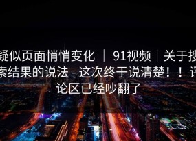 疑似页面悄悄变化 ｜ 91视频｜关于搜索结果的说法 - 这次终于说清楚！！评论区已经吵翻了