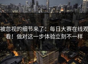 被忽视的细节来了：每日大赛在线观看！做对这一步体验立刻不一样