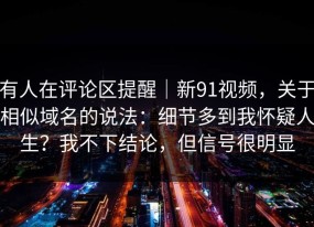 有人在评论区提醒｜新91视频，关于相似域名的说法：细节多到我怀疑人生？我不下结论，但信号很明显
