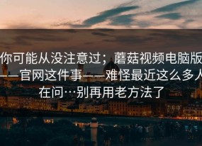 你可能从没注意过；蘑菇视频电脑版——官网这件事——难怪最近这么多人在问…别再用老方法了