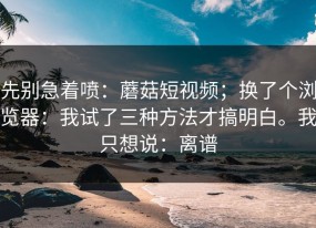 先别急着喷：蘑菇短视频；换了个浏览器：我试了三种方法才搞明白。我只想说：离谱