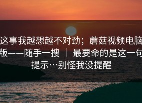 这事我越想越不对劲；蘑菇视频电脑版——随手一搜 ｜ 最要命的是这一句提示…别怪我没提醒