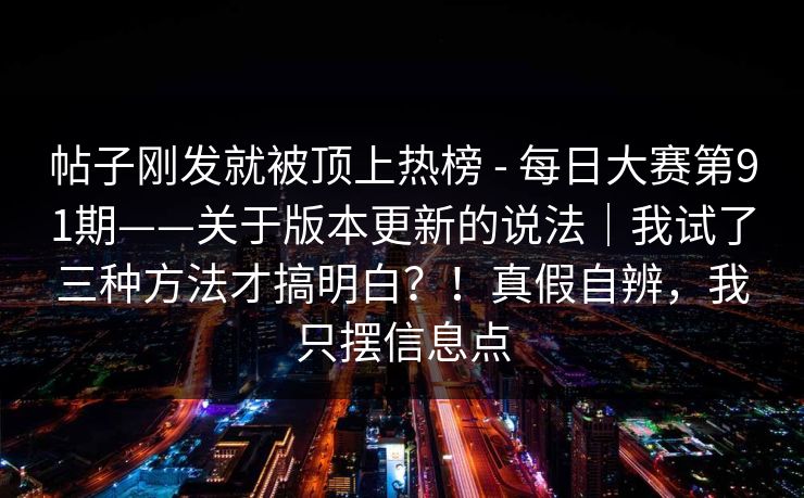 帖子刚发就被顶上热榜 - 每日大赛第91期——关于版本更新的说法｜我试了三种方法才搞明白？！真假自辨，我只摆信息点