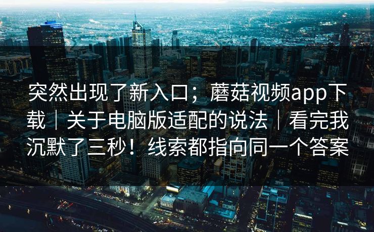 突然出现了新入口;蘑菇视频app下载|关于电脑版适配的说法|看完我沉默了三秒!线索都指向同一个答案 突然出现了新入口;蘑菇视频app下载|关于电脑版适配的说法|看完我沉默了三秒!线索都指向同一个答案