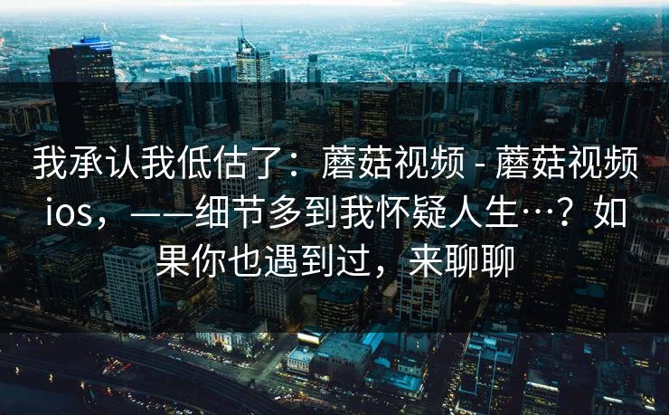 我承认我低估了：蘑菇视频 - 蘑菇视频ios，——细节多到我怀疑人生…？如果你也遇到过，来聊聊