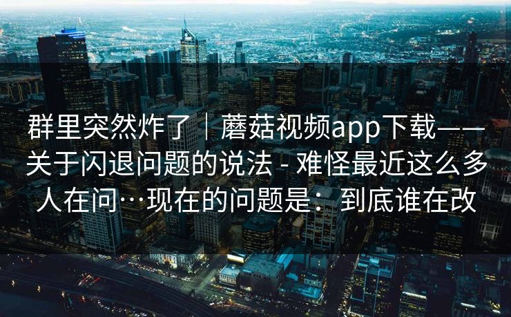 群里突然炸了|蘑菇视频app下载——关于闪退问题的说法 - 难怪最近这么多人在问…现在的问题是:到底谁在改 群里突然炸了|蘑菇视频app下载——关于闪退问题的说法 - 难怪最近这么多人在问…现在的问题是:到底谁在改