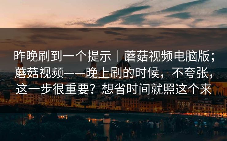 昨晚刷到一个提示｜蘑菇视频电脑版；蘑菇视频——晚上刷的时候，不夸张，这一步很重要？想省时间就照这个来