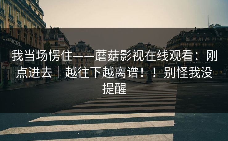 我当场愣住——蘑菇影视在线观看：刚点进去｜越往下越离谱！！别怪我没提醒