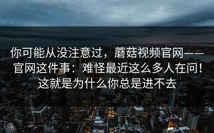 你可能从没注意过，蘑菇视频官网——官网这件事：难怪最近这么多人在问！这就是为什么你总是进不去