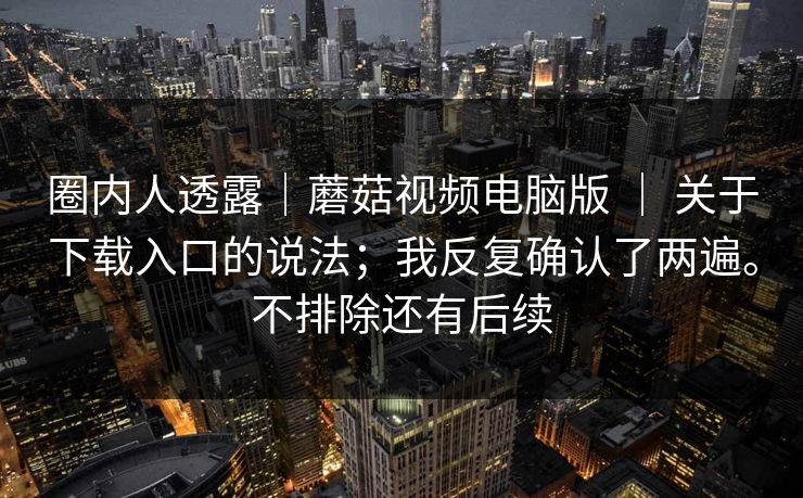 圈内人透露｜蘑菇视频电脑版 ｜ 关于下载入口的说法；我反复确认了两遍。不排除还有后续