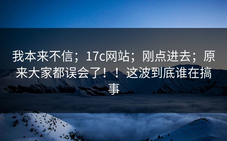 我本来不信；17c网站；刚点进去；原来大家都误会了！！这波到底谁在搞事