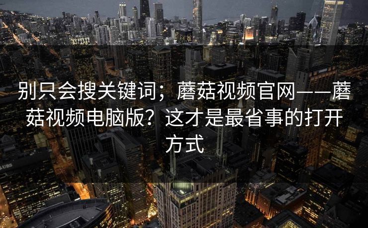 别只会搜关键词;蘑菇视频官网——蘑菇视频电脑版?这才是最省事的打开方式 别只会搜关键词;蘑菇视频官网——蘑菇视频电脑版?这才是最省事的打开方式