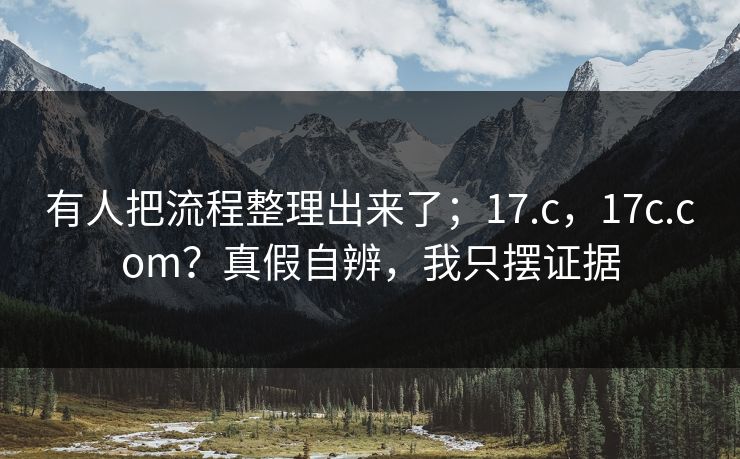 有人把流程整理出来了；17.c，17c.com？真假自辨，我只摆证据