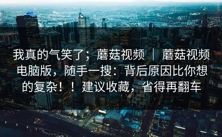 我真的气笑了；蘑菇视频 ｜ 蘑菇视频电脑版，随手一搜：背后原因比你想的复杂！！建议收藏，省得再翻车
