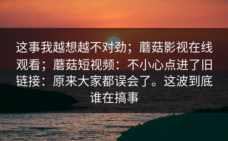 这事我越想越不对劲;蘑菇影视在线观看;蘑菇短视频:不小心点进了旧链接:原来大家都误会了。这波到底谁在搞事 这事我越想越不对劲;蘑菇影视在线观看;蘑菇短视频:不小心点进了旧链接:原来大家都误会了。这波到底谁在搞事