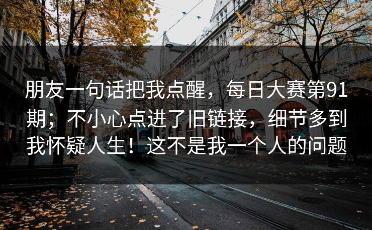 朋友一句话把我点醒，每日大赛第91期；不小心点进了旧链接，细节多到我怀疑人生！这不是我一个人的问题