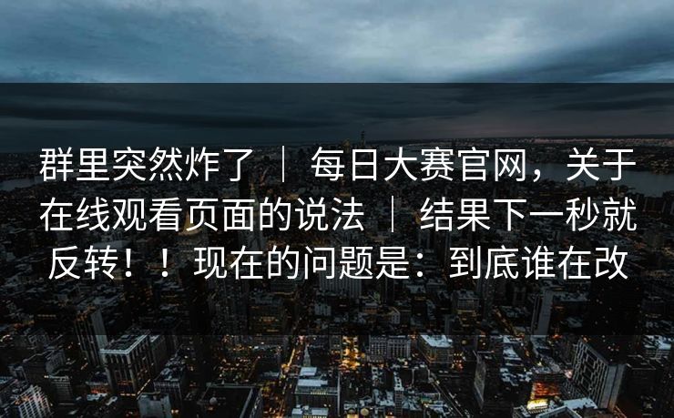 群里突然炸了 | 每日大赛官网,关于在线观看页面的说法 | 结果下一秒就反转!!现在的问题是:到底谁在改 群里突然炸了 | 每日大赛官网,关于在线观看页面的说法 | 结果下一秒就反转!!现在的问题是:到底谁在改