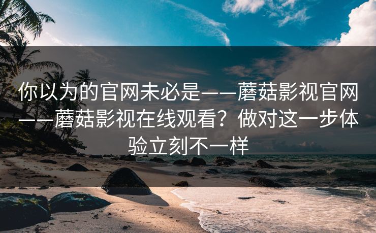 你以为的官网未必是——蘑菇影视官网——蘑菇影视在线观看？做对这一步体验立刻不一样