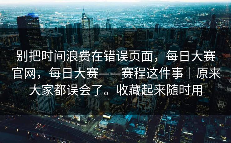 别把时间浪费在错误页面，每日大赛官网，每日大赛——赛程这件事｜原来大家都误会了。收藏起来随时用