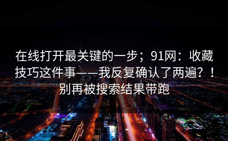 在线打开最关键的一步；91网：收藏技巧这件事——我反复确认了两遍？！别再被搜索结果带跑