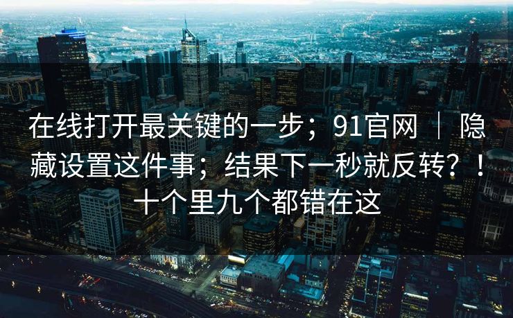 在线打开最关键的一步；91官网 ｜ 隐藏设置这件事；结果下一秒就反转？！十个里九个都错在这