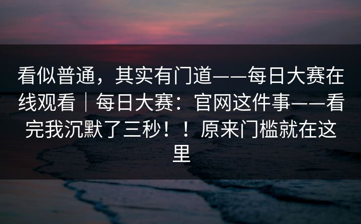 看似普通,其实有门道——每日大赛在线观看|每日大赛:官网这件事——看完我沉默了三秒!!原来门槛就在这里 看似普通,其实有门道——每日大赛在线观看|每日大赛:官网这件事——看完我沉默了三秒!!原来门槛就在这里