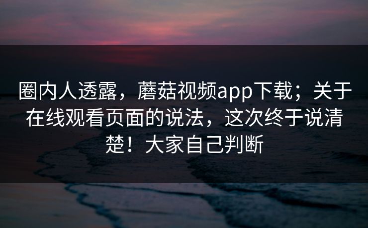 圈内人透露，蘑菇视频app下载；关于在线观看页面的说法，这次终于说清楚！大家自己判断