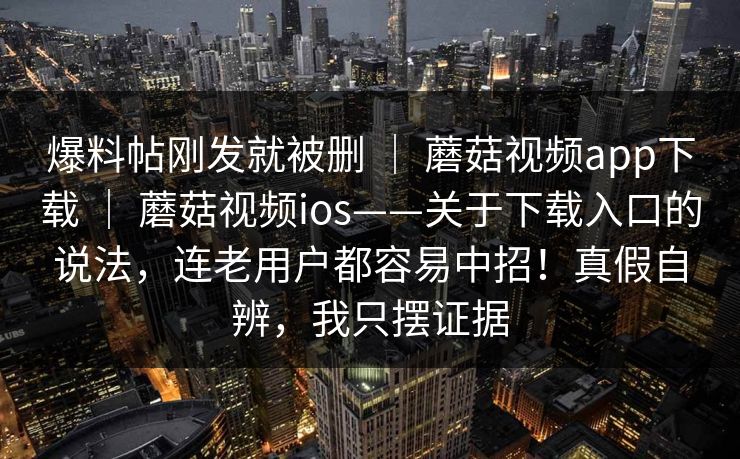 爆料帖刚发就被删 | 蘑菇视频app下载 | 蘑菇视频ios——关于下载入口的说法,连老用户都容易中招!真假自辨,我只摆证据 爆料帖刚发就被删 | 蘑菇视频app下载 | 蘑菇视频ios——关于下载入口的说法,连老用户都容易中招!真假自辨,我只摆证据