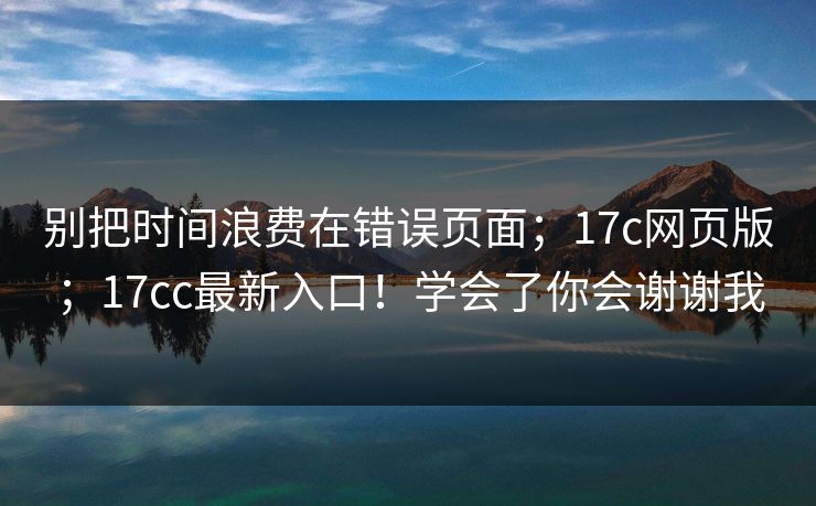 别把时间浪费在错误页面；17c网页版；17cc最新入口！学会了你会谢谢我