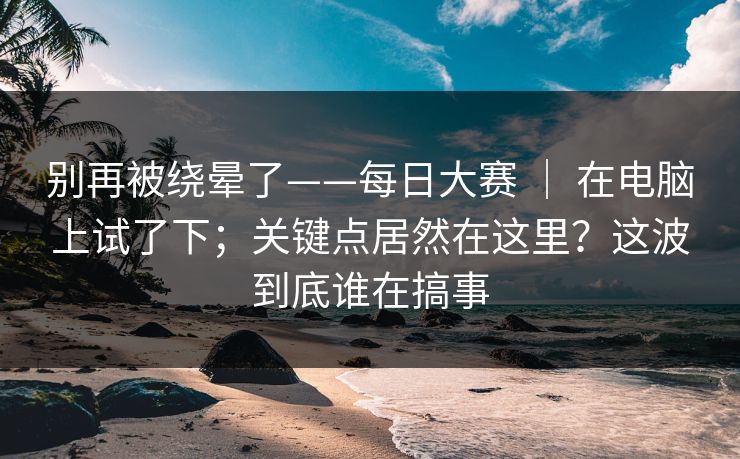 别再被绕晕了——每日大赛 ｜ 在电脑上试了下；关键点居然在这里？这波到底谁在搞事