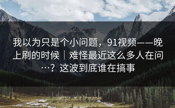我以为只是个小问题，91视频——晚上刷的时候｜难怪最近这么多人在问…？这波到底谁在搞事