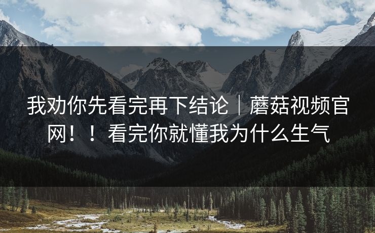 我劝你先看完再下结论|蘑菇视频官网!!看完你就懂我为什么生气 我劝你先看完再下结论|蘑菇视频官网!!看完你就懂我为什么生气