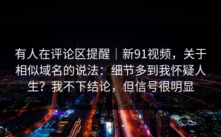 有人在评论区提醒|新91视频,关于相似域名的说法:细节多到我怀疑人生?我不下结论,但信号很明显 有人在评论区提醒|新91视频,关于相似域名的说法:细节多到我怀疑人生?我不下结论,但信号很明显