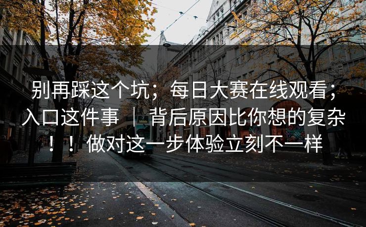 别再踩这个坑；每日大赛在线观看；入口这件事 ｜ 背后原因比你想的复杂！！做对这一步体验立刻不一样