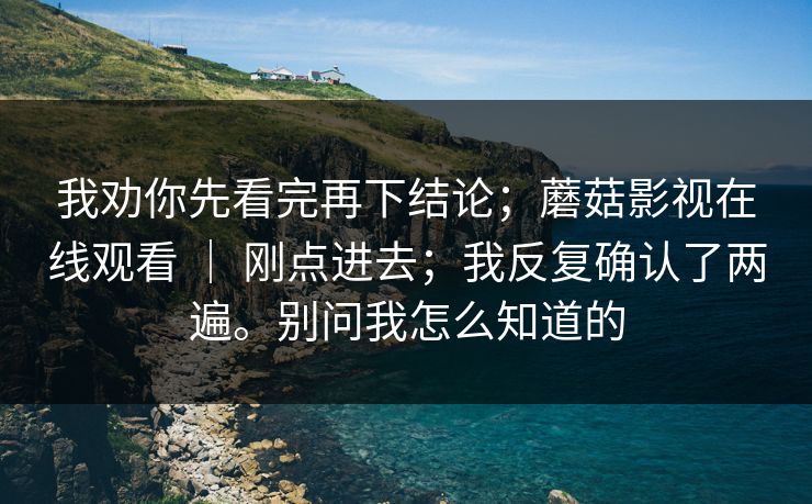 我劝你先看完再下结论;蘑菇影视在线观看 | 刚点进去;我反复确认了两遍。别问我怎么知道的 我劝你先看完再下结论;蘑菇影视在线观看 | 刚点进去;我反复确认了两遍。别问我怎么知道的