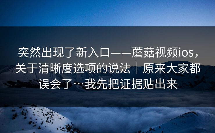 突然出现了新入口——蘑菇视频ios,关于清晰度选项的说法|原来大家都误会了…我先把证据贴出来 突然出现了新入口——蘑菇视频ios,关于清晰度选项的说法|原来大家都误会了…我先把证据贴出来