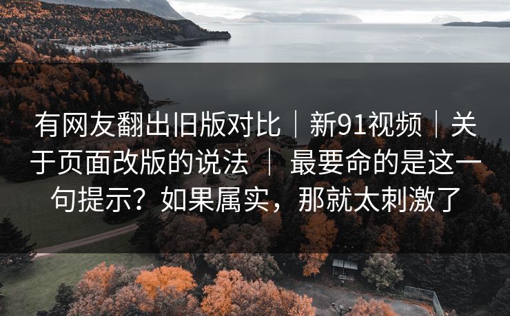 有网友翻出旧版对比|新91视频|关于页面改版的说法 | 最要命的是这一句提示?如果属实,那就太刺激了 有网友翻出旧版对比|新91视频|关于页面改版的说法 | 最要命的是这一句提示?如果属实,那就太刺激了